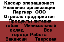 Кассир-операционист › Название организации ­ Партнер, ООО › Отрасль предприятия ­ Продукты питания, табак › Минимальный оклад ­ 29 295 - Все города Работа » Вакансии   . Тверская обл.,Нелидово г.